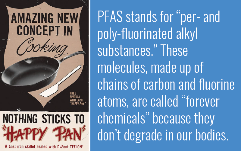 PFAS stands for “per- and poly-fluorinated alkyl substances.” These molecules, made up of chains of carbon and fluorine atoms, are called “forever chemicals” because they don’t degrade in our bodies.