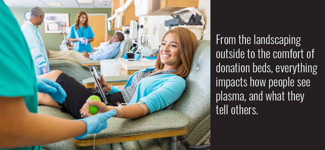 From the landscaping outside to the comfort of donation beds, everything impacts how people see plasma, and what they tell others.